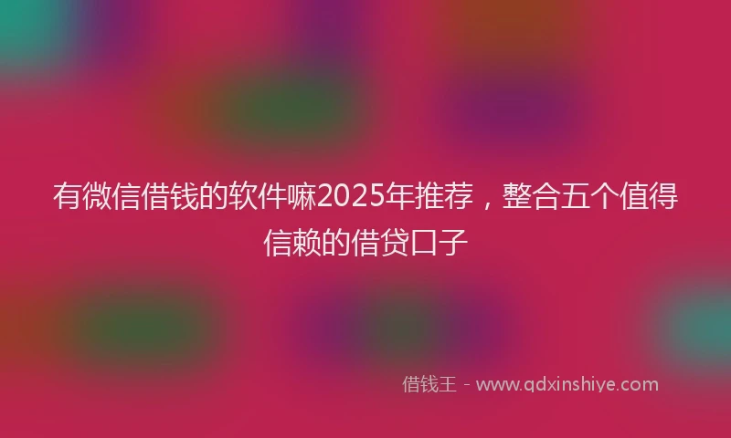 有微信借钱的软件嘛2025年推荐，整合五个值得信赖的借贷口子