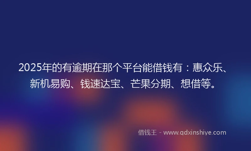 2025年的有逾期在那个平台能借钱有：惠众乐、新机易购、钱速达宝、芒果分期、想借等。