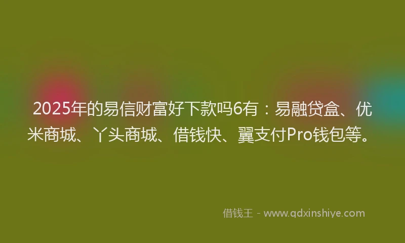 2025年的易信财富好下款吗6有：易融贷盒、优米商城、丫头商城、借钱快、翼支付Pro钱包等。