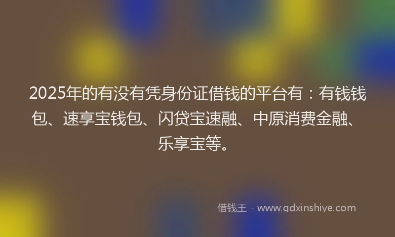 2025年的有没有凭身份证借钱的平台有：有钱钱包、速享宝钱包、闪贷宝速融、中原消费金融、乐享宝等。