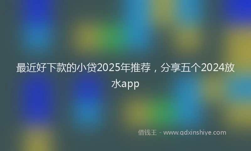 最近好下款的小贷2025年推荐，分享五个2024放水app