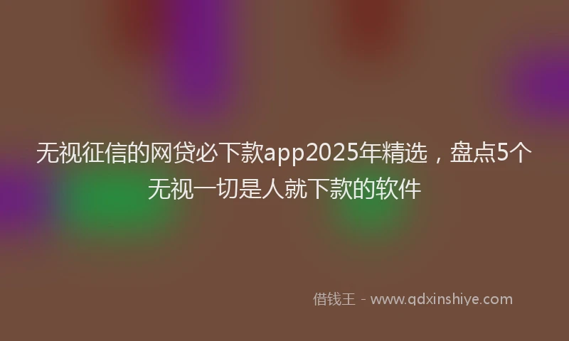 无视征信的网贷必下款app2025年精选，盘点5个无视一切是人就下款的软件