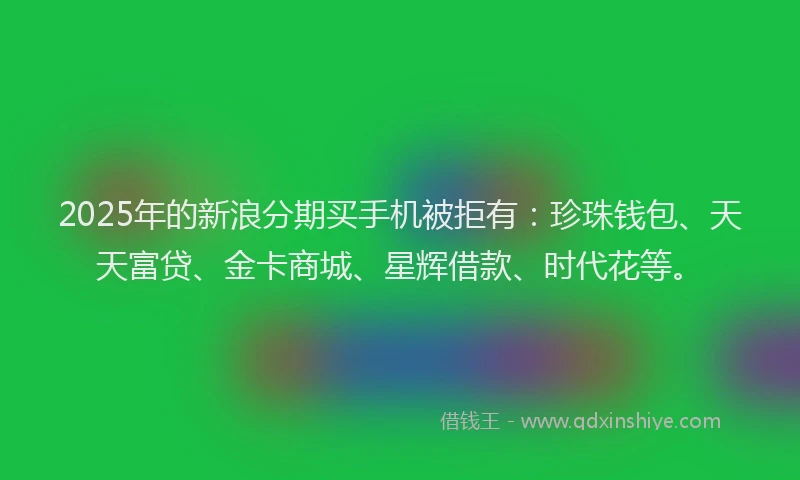 2025年的新浪分期买手机被拒有：珍珠钱包、天天富贷、金卡商城、星辉借款、时代花等。