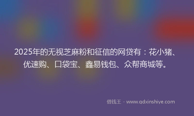 2025年的无视芝麻粉和征信的网贷有：花小猪、优速购、口袋宝、鑫易钱包、众帮商城等。