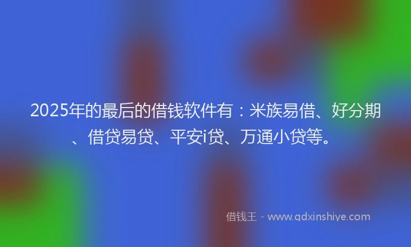 2025年的最后的借钱软件有：米族易借、好分期、借贷易贷、平安i贷、万通小贷等。
