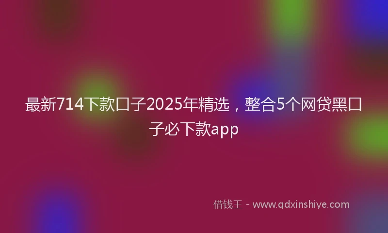 最新714下款口子2025年精选，整合5个网贷黑口子必下款app