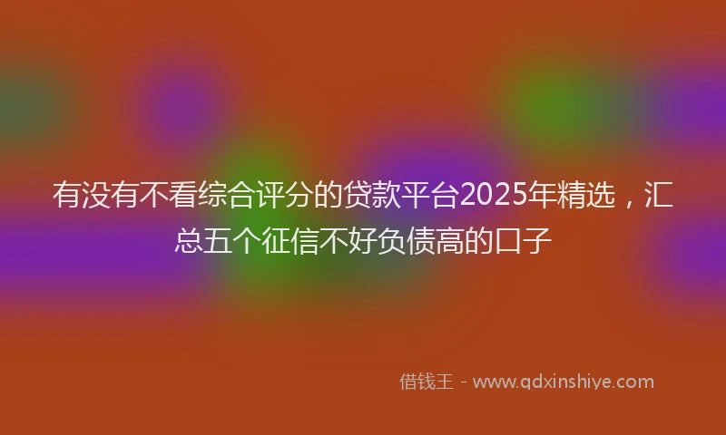 有没有不看综合评分的贷款平台2025年精选，汇总五个征信不好负债高的口子