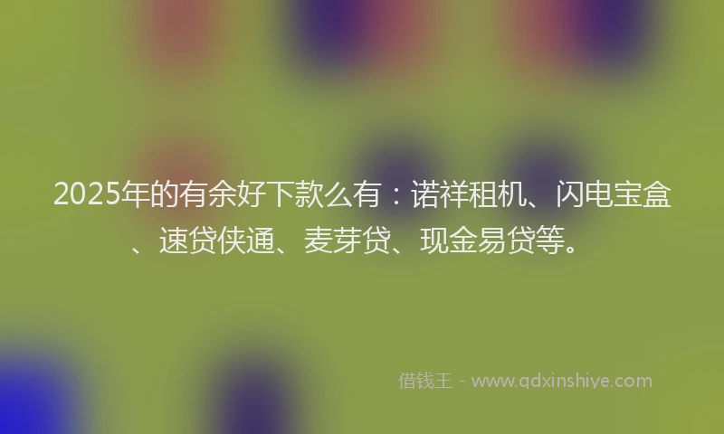 2025年的有余好下款么有：诺祥租机、闪电宝盒、速贷侠通、麦芽贷、现金易贷等。