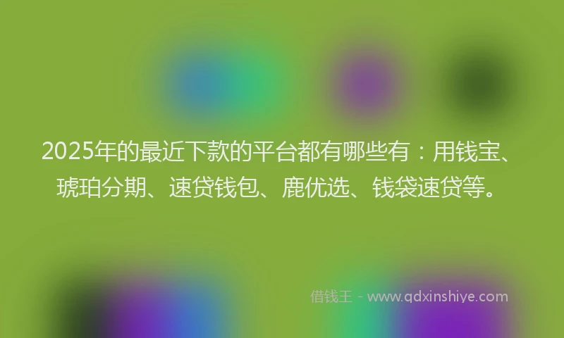 2025年的最近下款的平台都有哪些有：用钱宝、琥珀分期、速贷钱包、鹿优选、钱袋速贷等。