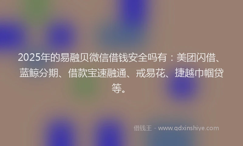 2025年的易融贝微信借钱安全吗有：美团闪借、蓝鲸分期、借款宝速融通、戒易花、捷越巾帼贷等。