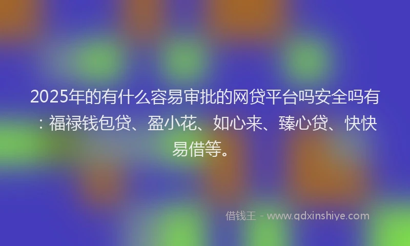 2025年的有什么容易审批的网贷平台吗安全吗有：福禄钱包贷、盈小花、如心来、臻心贷、快快易借等。