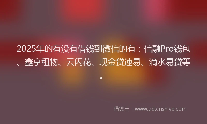 2025年的有没有借钱到微信的有：信融Pro钱包、鑫享租物、云闪花、现金贷速易、滴水易贷等。