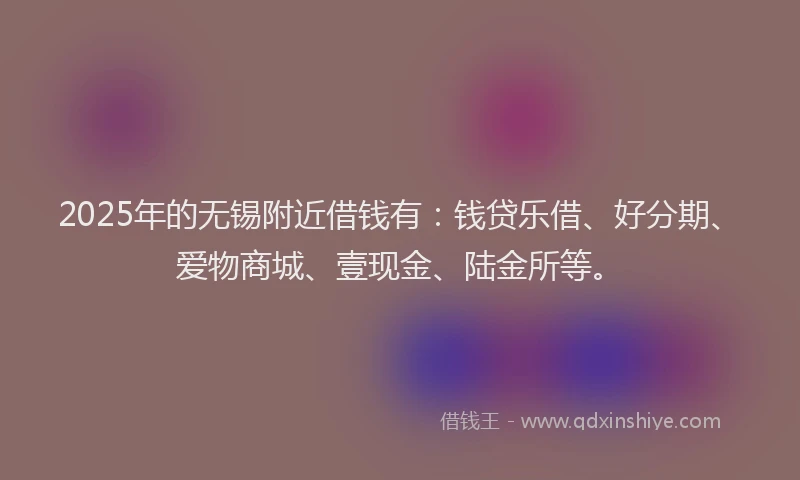 2025年的无锡附近借钱有：钱贷乐借、好分期、爱物商城、壹现金、陆金所等。