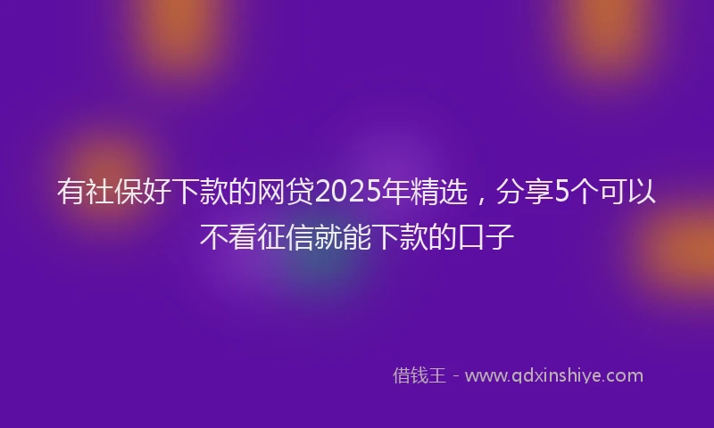 有社保好下款的网贷2025年精选，分享5个可以不看征信就能下款的口子