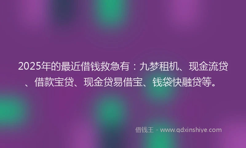 2025年的最近借钱救急有：九梦租机、现金流贷、借款宝贷、现金贷易借宝、钱袋快融贷等。