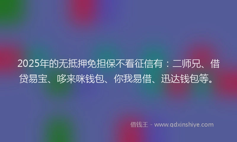 2025年的无抵押免担保不看征信有：二师兄、借贷易宝、哆来咪钱包、你我易借、迅达钱包等。