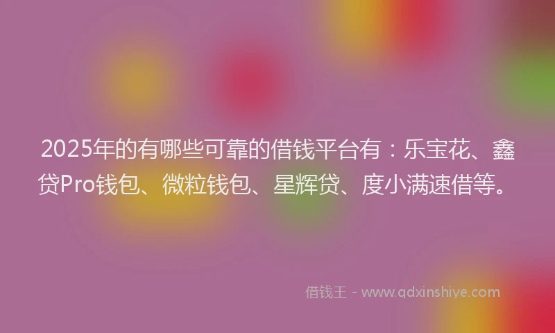 2025年的有哪些可靠的借钱平台有：乐宝花、鑫贷Pro钱包、微粒钱包、星辉贷、度小满速借等。