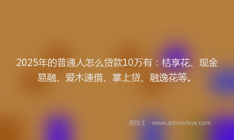 2025年的普通人怎么贷款10万有：桔享花、现金易融、爱木速借、掌上贷、融逸花等。