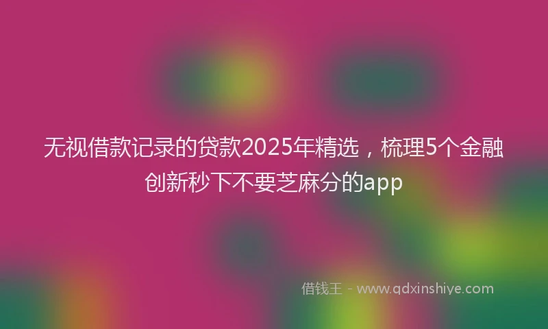 无视借款记录的贷款2025年精选，梳理5个金融创新秒下不要芝麻分的app