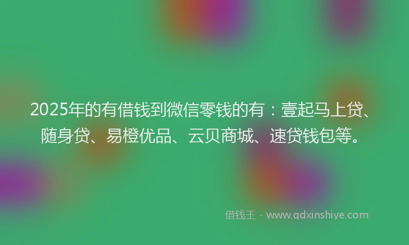 2025年的有借钱到微信零钱的有：壹起马上贷、随身贷、易橙优品、云贝商城、速贷钱包等。