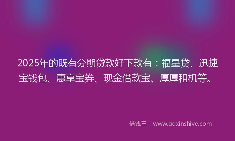 2025年的既有分期贷款好下款有：福星贷、迅捷宝钱包、惠享宝券、现金借款宝、厚厚租机等。