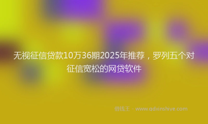 无视征信贷款10万36期2025年推荐，罗列五个对征信宽松的网贷软件