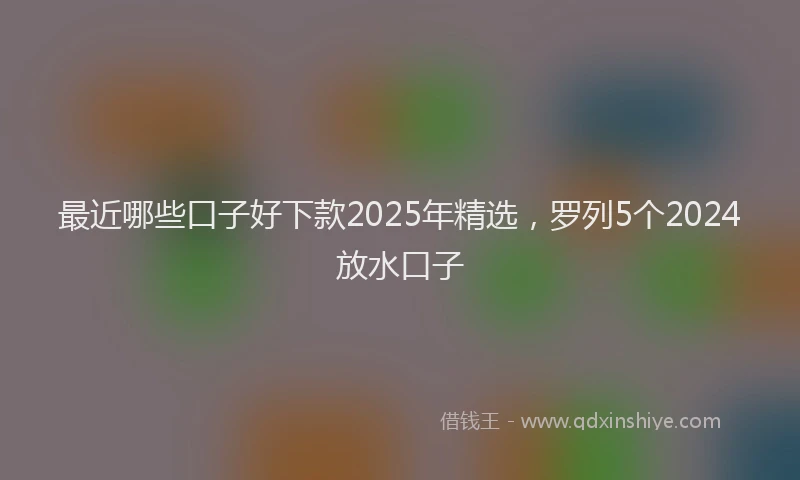 最近哪些口子好下款2025年精选，罗列5个2024放水口子