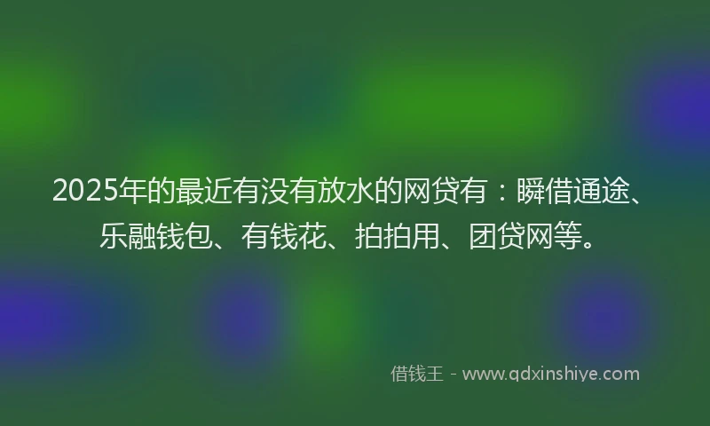 2025年的最近有没有放水的网贷有：瞬借通途、乐融钱包、有钱花、拍拍用、团贷网等。