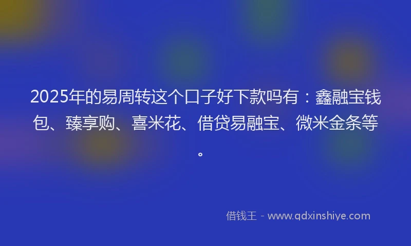 2025年的易周转这个口子好下款吗有：鑫融宝钱包、臻享购、喜米花、借贷易融宝、微米金条等。