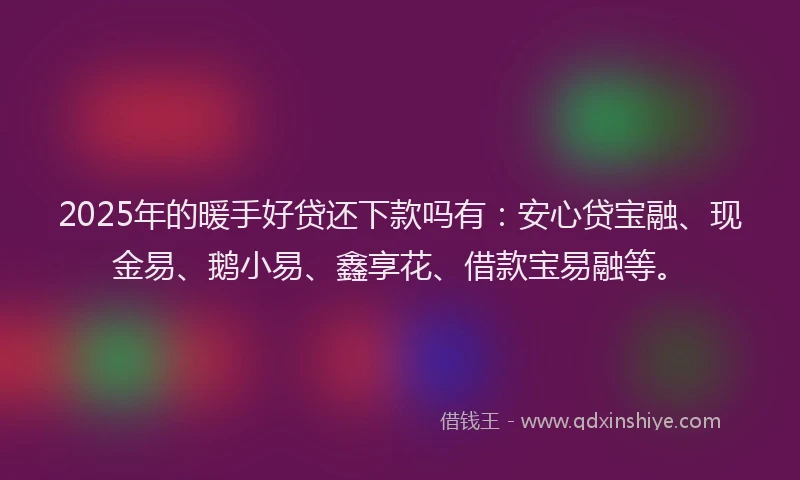 2025年的暖手好贷还下款吗有：安心贷宝融、现金易、鹅小易、鑫享花、借款宝易融等。