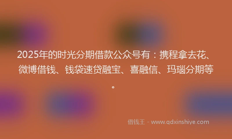 2025年的时光分期借款公众号有：携程拿去花、微博借钱、钱袋速贷融宝、喜融信、玛瑙分期等。