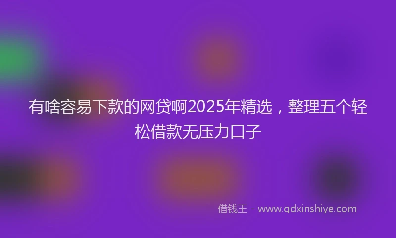 有啥容易下款的网贷啊2025年精选，整理五个轻松借款无压力口子