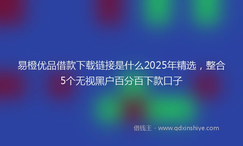 易橙优品借款下载链接是什么2025年精选，整合5个无视黑户百分百下款口子