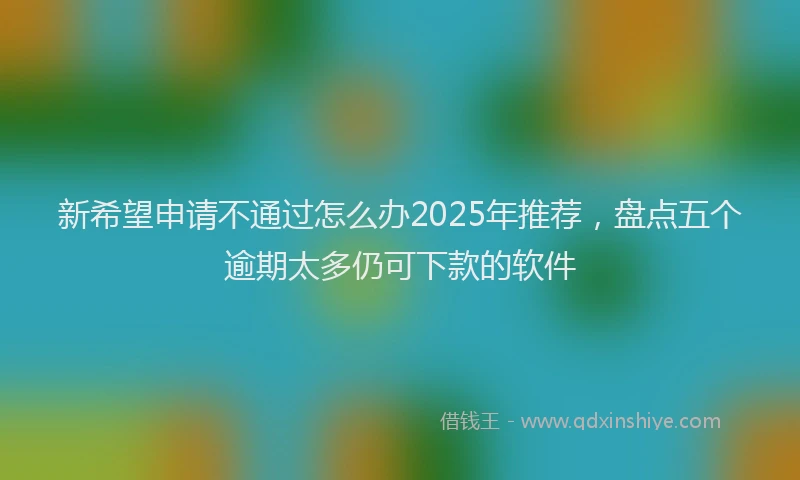 新希望申请不通过怎么办2025年推荐，盘点五个逾期太多仍可下款的软件