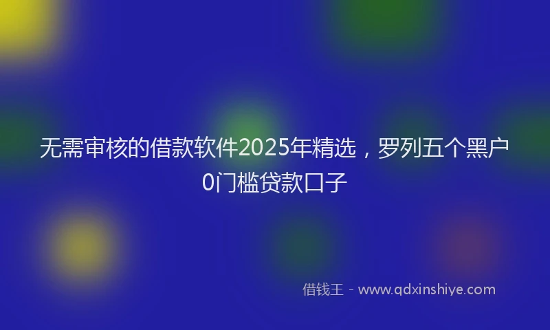 无需审核的借款软件2025年精选，罗列五个黑户0门槛贷款口子