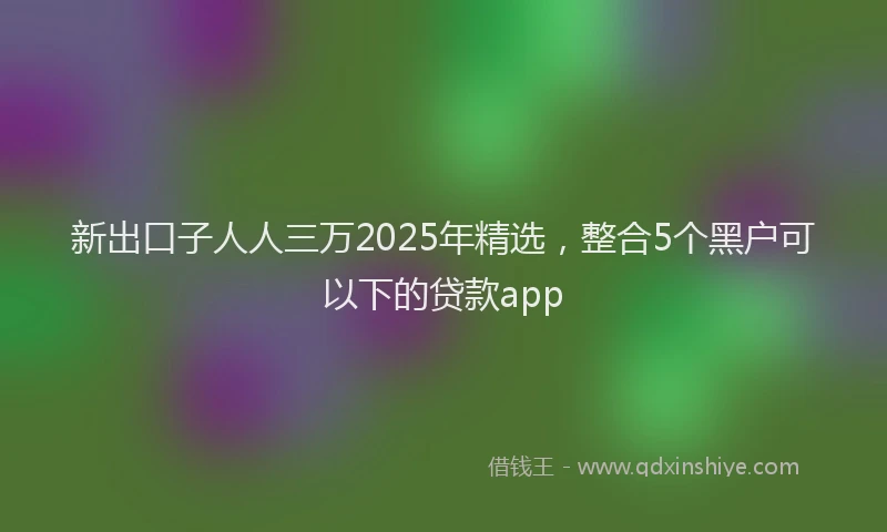 新出口子人人三万2025年精选，整合5个黑户可以下的贷款app