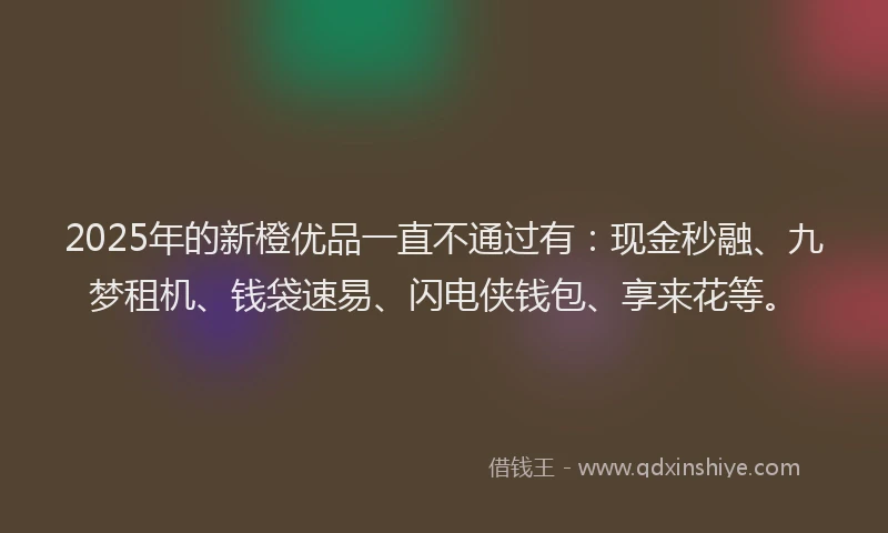 2025年的新橙优品一直不通过有：现金秒融、九梦租机、钱袋速易、闪电侠钱包、享来花等。