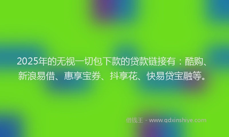 2025年的无视一切包下款的贷款链接有：酷购、新浪易借、惠享宝券、抖享花、快易贷宝融等。