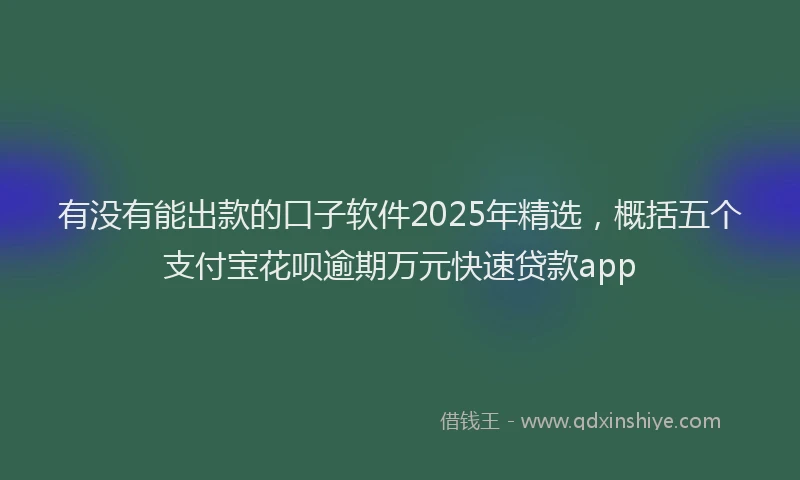有没有能出款的口子软件2025年精选，概括五个支付宝花呗逾期万元快速贷款app