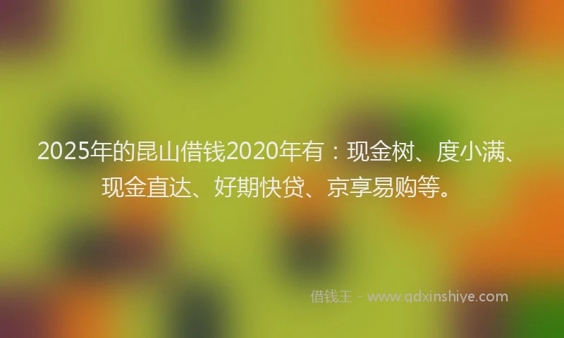 2025年的昆山借钱2020年有：现金树、度小满、现金直达、好期快贷、京享易购等。