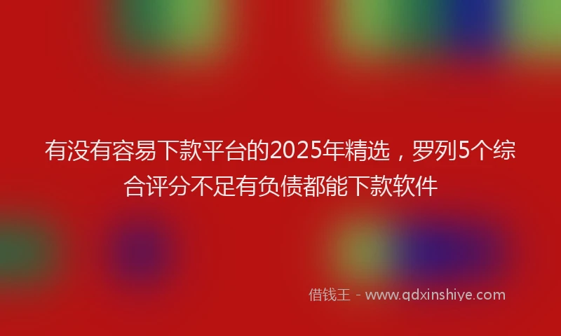 有没有容易下款平台的2025年精选，罗列5个综合评分不足有负债都能下款软件
