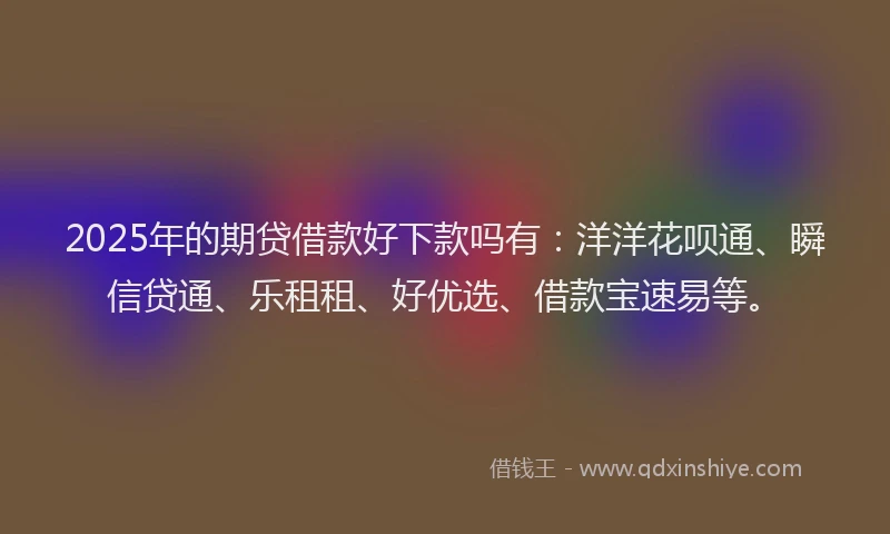 2025年的期贷借款好下款吗有：洋洋花呗通、瞬信贷通、乐租租、好优选、借款宝速易等。