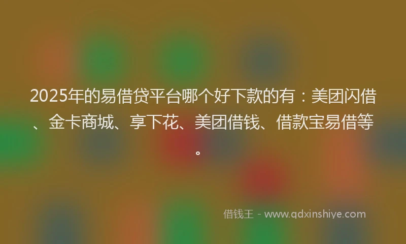 2025年的易借贷平台哪个好下款的有：美团闪借、金卡商城、享下花、美团借钱、借款宝易借等。