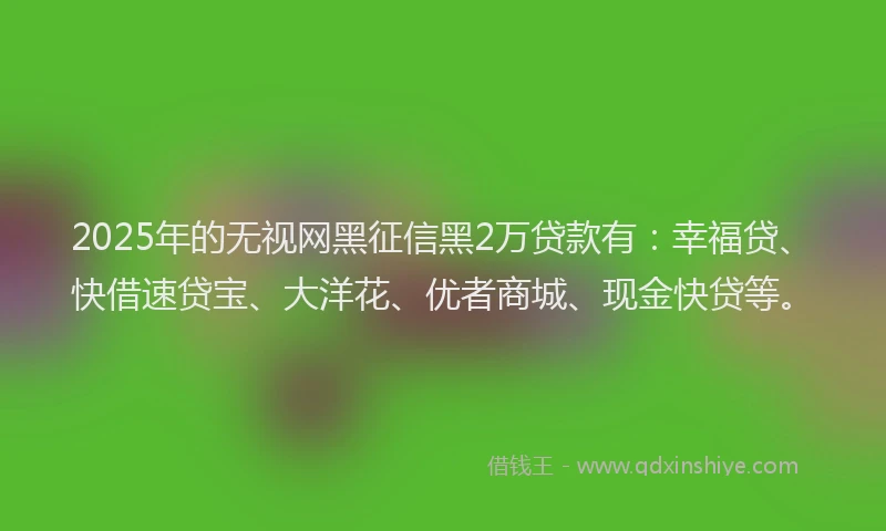 2025年的无视网黑征信黑2万贷款有：幸福贷、快借速贷宝、大洋花、优者商城、现金快贷等。