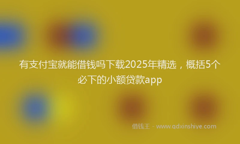 有支付宝就能借钱吗下载2025年精选，概括5个必下的小额贷款app