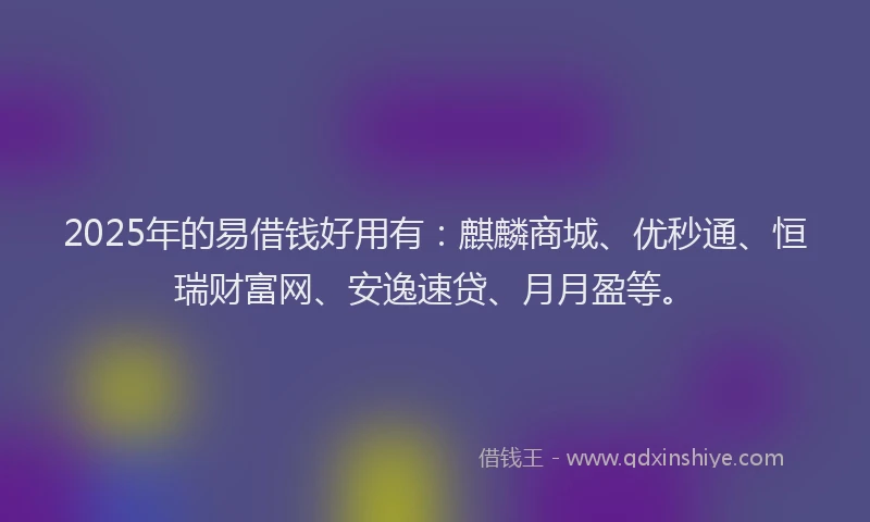 2025年的易借钱好用有：麒麟商城、优秒通、恒瑞财富网、安逸速贷、月月盈等。