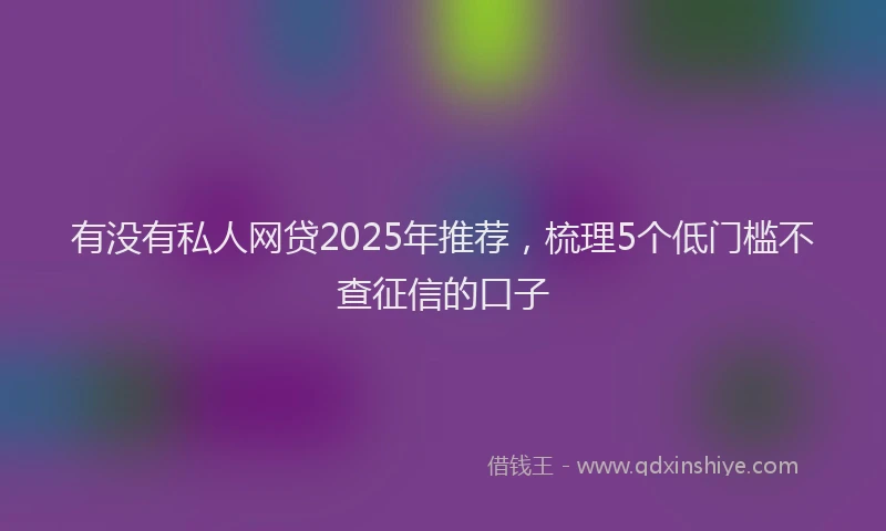 有没有私人网贷2025年推荐，梳理5个低门槛不查征信的口子