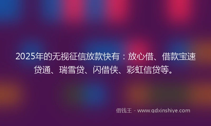 2025年的无视征信放款快有：放心借、借款宝速贷通、瑞雪贷、闪借侠、彩虹信贷等。