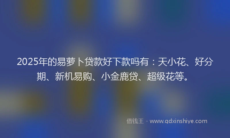 2025年的易萝卜贷款好下款吗有：天小花、好分期、新机易购、小金鹿贷、超级花等。
