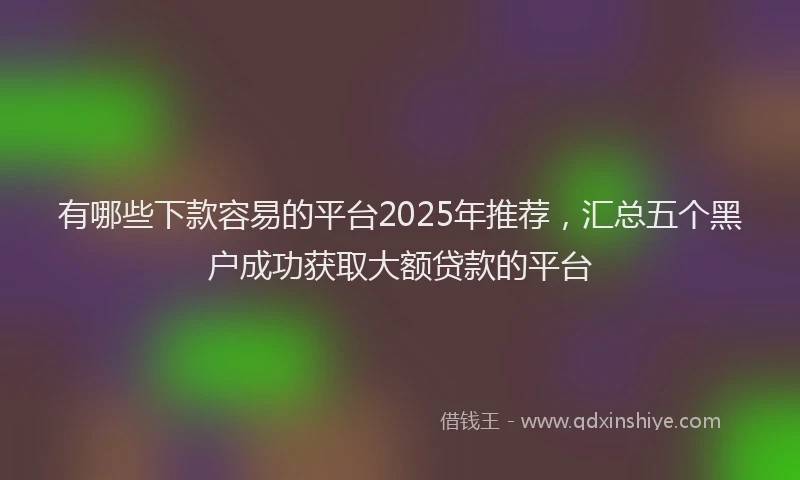 有哪些下款容易的平台2025年推荐，汇总五个黑户成功获取大额贷款的平台